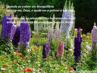 Quando eu estiver em desequilíbrio socorra-me, Deus, e ajude-me a policiar o que digo. Faça com que eu releve os erros humanos dos meus  amigos e reconheça as coisas boas que eles fazem. 