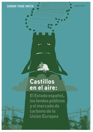 CARBON TRADE WATCH                   Mayo 2012




               Castillos
               en el aire:
               El Estado español,
               los fondos públicos
               y el mercado de
               carbono de la
               Unión Europea
 