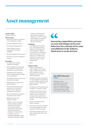 White & Case8
Assetmanagement
Current market
Upward, significant
We are seeing
…… Movement away from traditional
fund management models
…… Increased regulatory burden
…… Technological developments
…… Lower margins (costs and
competition from passive
strategies)
…… Disruptive behaviour/new entrants
…… FCA review of fund management
industry
Key drivers
…… Increased use of passive
investment strategies
…… Asset managers are responding
to increased competition from
‘alternative’ service providers
…… 	Established banks seeking to
shore up balance sheets through
non-core disposals
…… Consolidation driven by economies
of scale and synergies
…… 	Global players focusing on key
growth markets
…… 	Growing international, private
equity and ‘non-traditional’
buyer interest in asset and
management businesses
…… New technology and emergence
of disruptive new entrants
…… Market disruption from
regulatory change:
–– MiFID II, which is expected
to lead to higher overhead
costs due to restrictions
on commission-based
arrangements with brokers
and more stringent fee
transparency requirements
–– EU GDPR, which will
necessitate significant upfront
investment and lead to higher
ongoing compliance costs
due to direct compliance
obligations on both controllers
and processors of customer
data as well as elevated
reporting standards
Challenges
…… 	Local regulatory intervention
(e.g., UK Financial Conduct
Authority’s (FCA)) lashing out
at the charging of ‘dealing
commissions’ for research and
French Autorité des marchés
financiers’ consultation into
conditions for implementing
redemption gates on open-
ended funds)
…… 	Brexit
Trends to watch
…… 	Market consolidation, as
asset managers seek to build
scale in response to shrinking
profit margins and rising
regulatory costs, across all
market participants
…… 	Increasing customer expectations.
UK fund managers are expanding
into international markets to meet
growing customer demand for
global products
…… 	Competing with international fund
managers in European markets
…… 	Jostling for preeminent service
provider status amidst ongoing
market structure changes, for
example, becoming the ‘go to’
provider of high-margin products/
services
…… 	Reaction to disruption from
fintech innovation
…… China and US inbound investment
into Europe (weaker £/€ means
cheaper for US/China buyers)
…… Some banks stepping back from
asset management while others
stepping up
Increasing competition, pressure
on costs and changes in investor
behaviour have already led to some
consolidation in the industry.
Much more is on the horizon
Our M&A forecast
Significant uptick in
consolidation activity at all
levels of the market and
growing international buyer
interest. A number of notable
market players have already
announced consolidation plans.
LON0417076 FIG_M&A_trends_broch_42.indd 8 27/06/2017 10:44:06
 