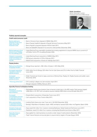 Financial institutions MA: Sector trends 13
Hyder Jumabhoy
Senior Associate, London
Financial Institutions MA Group
Publicly reported examples
Credit cards/consumer credit
Banks seeking to
dispose of non-core
high-risk profile
business units
…… Bank of America Corp’s disposal of MBNA (May 2017)
…… Banco Popular Español’s disposal of Popular Servicios Financieros (May 2017)
…… Banco Popular’s proposed disposal of WiZink (April 2017)
…… Banco de Sabadell’s disposal of its consumer credit portfolio (December 2016)
Banks seeking to limit
exposures to liability
for mis-selling of PPI
…… Lloyds Banking Group reportedly considered terminating negotiations to acquire MBNA due to concerns of
a £4 billion fine for PPI mis-selling (October 2016)
Interest in consumer
credit portfolios from
trade consolidators
and PE
…… Lloyds Banking Group’s acquisition of MBNA (May 2017)
…… DSO group’s acquisition of Effico (February 2017)
…… MasterCard’s acquisition of VocaLink Holdings (April 2017)
Payday lenders
Reduced profitability
of payday lenders
…… Wonga Group reported c. £80 million of losses in 2015 (May 2016)
Increased operating/
regulatory risks for
payday lenders
…… £220 million fine for Wonga, £20 million fine for Cash Genie and £15.4 million fine for Dollar Financial
(June 2016)
Increased
litigation risks for
payday lenders
…… Dollar Financial was forced to repay customers of Money Shop, Payday UK, Payday Express and Ladder Loans
(November 2015)
‘Thinning of the herd’ …… CFO Lending’s collapse into administration (April 2017)
…… Wonga’s disposal of BillPay (February 2017)
Specialty finance/marketplace lending 	
Success of
marketplace lending
securitisation
…… Marketplace lending securitisations have remained a bright spot in the ABS market. Total issuance topped
US$3 billion in Q1 2017 with cumulative issuance totaling US$18 billion across 80 deals (May 2017)
Increased
consolidation activity
in specialty finance/
marketplace lending
…… Ekspres Bank’s acquisition of Sevenday Finans (June 2017)
…… 1pm’s acquisition of Tracx Finance (May 2017)
More partnerships
in specialty finance/
marketplace lending
…… Lending Club’s share price rose 17 per cent in Q4 2016 (December 2016)
…… Barclays, Royal Bank of Scotland, Lloyds, HSBC and Natixis injected £325 million into Together (March 2016)
Growth of new and
established lenders
…… Zopa raised £32 million from investors including Wadhawan Global Capital and Northzone (June 2017)
…… RateSetter raised £13 million from investors including Neil Woodford and Artemis (May 2017)
Specialty finance
providers find
their niche
…… Zopa applied for a banking licence to provide a wider range of credit products (December 2016)
…… Trade Finance Solutions announced plans to acquire bolt-on targets in Europe (August 2016)
LON0417076 FIG_MA_trends_broch_42.indd 13 27/06/2017 10:44:34
 