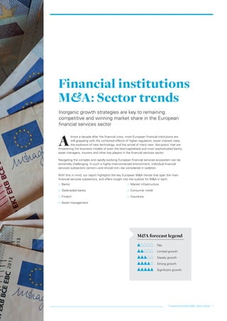 Financial institutions M&A: Sector trends 1
A
lmost a decade after the financial crisis, most European financial institutions are
still grappling with the combined effects of higher regulation, lower interest rates,
the explosion of new technology, and the arrival of many new ‘disruptors’ that are
threatening the business models of even the best-capitalised and most sophisticated banks,
asset managers, insurers and other key players in the financial services sector.
Navigating the complex and rapidly evolving European financial services ecosystem can be
extremely challenging. In such a highly interconnected environment, individual financial
services subsectors cannot—and should not—be considered in isolation.
With this in mind, our report highlights the key European M&A trends that span the main
financial services subsectors, and offers insight into the outlook for M&A in each:
…… Banks
…… State-aided banks
…… Fintech
…… Asset management
…… Market infrastructure
…… Consumer credit
…… Insurance
Financial institutions
M&A: Sector trends
Inorganic growth strategies are key to remaining
competitive and winning market share in the European
financial services sector
M&A forecast legend
	Flat
	 Limited growth
	 Steady growth
	 Strong growth
	 Significant growth
LON0417076 FIG_M&A_trends_broch_42.indd 1 27/06/2017 10:43:38
 