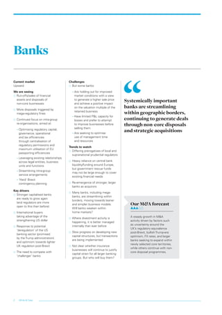 White & Case2
Banks
Current market
Upward
We are seeing
…… Run-offs/sales of financial
assets and disposals of
non‑core businesses
…… More disposals triggered by
mega-regulatory fines
…… Continued focus on intra-group
re-organisations, aimed at:
–– Optimising regulatory capital,
governance, operational
and tax efficiencies
through centralisation of
regulatory permissions and
maximum utilisation of EU
passporting efficiencies
–– Leveraging existing relationships
across legal entities, business
units and functions
–– Streamlining intra-group
service arrangements
–– ‘Hard’ Brexit
contingency planning
Key drivers
…… Stronger capitalised banks
are ready to grow again
(and regulators are more
open to this than before)
…… International buyers
taking advantage of the
strengthening US dollar
…… Response to potential
‘deregulation’ of the US
banking sector (promised
by the Trump administration)
and optimism towards lighter
UK regulation post-Brexit
…… The need to compete with
‘challenger’ banks
Challenges
…… But some banks:
–– Are holding out for improved
market conditions with a view
to generate a higher sale price
and achieve a positive impact
on the valuation multiple of the
retained business
–– Have limited P&L capacity for
losses and prefer to attempt
to improve businesses before
selling them
–– Are seeking to optimise
use of management time
and resources
Trends to watch
…… Differing prerogatives of local and
supranational prudential regulators
…… Heavy reliance on central bank
liquidity/funding around Europe,
but government rescue funds
may not be large enough to cover
existing financial needs
…… Re-emergence of stronger, larger
banks as acquirors
…… Many banks, including mega-
banks, are streamlining within
borders, moving towards leaner
and simpler business models.
Will banks weaken within
home markets?
…… Where divestment activity is
happening, it is better managed
internally than ever before
…… Slow progress on developing new
capital structures, but transactions
are being implemented
…… Not clear whether insurance
businesses will continue to justify
capital strain for all larger banking
groups. But who will buy them?
Systemically important
banks are streamlining
within geographic borders,
continuing to generate deals
through non-core disposals
and strategic acquisitions
Our M&A forecast	
A steady growth in M&A
activity driven by factors such
as uncertainty around the
UK’s regulatory equivalence
post-Brexit, bullish Trump-era
optimism, FX rates, and larger
banks seeking to expand within
newly selected core territories,
while others continue with non-
core disposal programmes.
LON0417076 FIG_M&A_trends_broch_42.indd 2 27/06/2017 10:43:38
 