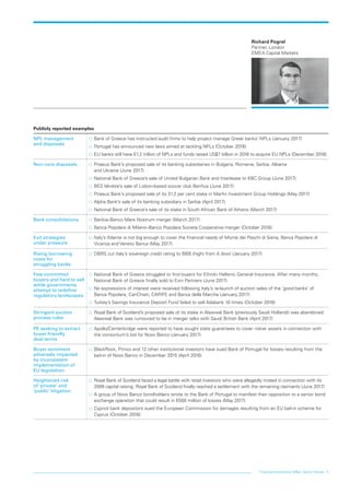 Financial institutions M&A: Sector trends 5
Richard Pogrel
Partner, London
EMEA Capital Markets
Publicly reported examples
NPL management
and disposals
…… Bank of Greece has instructed audit firms to help project manage Greek banks’ NPLs (January 2017)
…… Portugal has announced new laws aimed at tackling NPLs (October 2016)
…… EU banks still have €1.2 trillion of NPLs and funds raised US$7 billion in 2016 to acquire EU NPLs (December 2016)
Non-core disposals …… Piraeus Bank’s proposed sale of its banking subsidiaries in Bulgaria, Romania, Serbia, Albania
and Ukraine (June 2017)
…… National Bank of Greece’s sale of United Bulgarian Bank and Interlease to KBC Group (June 2017)
…… BES Vénétie’s sale of Lisbon-based soccer club Benfica (June 2017)
…… Piraeus Bank’s proposed sale of its 31.2 per cent stake in Marfin Investment Group Holdings (May 2017)
…… Alpha Bank’s sale of its banking subsidiary in Serbia (April 2017)
…… National Bank of Greece’s sale of its stake in South African Bank of Athens (March 2017)
Bank consolidations …… Bankia–Banco Mare Nostrum merger (March 2017)
…… Banca Popolare di Milano–Banco Popolare Societa Cooperativa merger (October 2016)
Exit strategies
under pressure
…… Italy’s Atlante is not big enough to cover the financial needs of Monte dei Paschi di Siena, Banca Popolare di
Vicenza and Veneto Banca (May 2017)
Rising borrowing
costs for
struggling banks
…… DBRS cut Italy’s sovereign credit rating to BBB (high) from A (low) (January 2017)
Few committed
buyers and hard to sell
while governments
attempt to redefine
regulatory landscapes
…… National Bank of Greece struggled to find buyers for Ethniki Hellenic General Insurance. After many months,
National Bank of Greece finally sold to Exin Partners (June 2017)
…… No expressions of interest were received following Italy’s re-launch of auction sales of the ‘good banks’ of
Banca Popolare, CariChieti, CARIFE and Banca della Marche (January 2017)
…… Turkey’s Savings Insurance Deposit Fund failed to sell Adabank 10 times (October 2016)
Stringent auction
process rules
…… Royal Bank of Scotland’s proposed sale of its stake in Alawwal Bank (previously Saudi Hollandi) was abandoned.
Alawwal Bank was rumoured to be in merger talks with Saudi British Bank (April 2017)
PE seeking to extract
buyer-friendly
deal terms
…… Apollo/Centerbridge were reported to have sought state guarantees to cover riskier assets in connection with
the consortium’s bid for Novo Banco (January 2017)
Buyer sentiment
adversely impacted
by inconsistent
implementation of
EU legislation
…… BlackRock, Pimco and 12 other institutional investors have sued Bank of Portugal for losses resulting from the
bail-in of Novo Banco in December 2015 (April 2016)
Heightened risk
of ‘private’ and
‘public’ litigation
…… Royal Bank of Scotland faced a legal battle with retail investors who were allegedly misled in connection with its
2008 capital raising. Royal Bank of Scotland finally reached a settlement with the remaining claimants (June 2017)
…… A group of Novo Banco bondholders wrote to the Bank of Portugal to manifest their opposition to a senior bond
exchange operation that could result in €500 million of losses (May 2017)
…… Cypriot bank depositors sued the European Commission for damages resulting from an EU bail-in scheme for
Cyprus (October 2016)
LON0417076 FIG_M&A_trends_broch_42.indd 5 27/06/2017 10:43:58
 