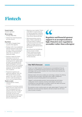 White & Case6
Fintech
Current market
Upward, significant
We are seeing
…… Strategic M&A deals
…… Interest from financial sponsors
and new entrants
Key drivers
…… First signs of tangible fintech
success whets appetite
…… Paradigm shift in how established
financial institutions view fintech
services. Fintech is embraced as
an enabler of financial services
rather than as a disruptor of
traditional models
…… Top-down support for fintech
businesses. In the UK, for
instance, the Government’s push
to making the UK a ‘global capital
of fintech’ has provided the UK
Prudential Regulation Authority
(PRA) and the FCA with increased
resources to ease the regulatory
bottleneck. But the UK faces
stiff competition
…… Progressive regulatory and
supervisory approach. Both the
PRA and the FCA are acutely
aware of their roles in ensuring
the UK is ‘open for business’ in
the run up to and beyond Brexit
Trends to watch
…… Financial sponsor interest
in fintech
…… Competition for existing customer
bases and profit margin pressures
have forced global banks and
insurers to look for new ways of
attracting consumers. Fintech
could offer the just-in-time
personalised service and intuitive
end-user experience that retail
banks are searching for
…… Opening up new markets. Fintech
could afford innovative avenues
for reaching significant unbanked
and under-banked communities in
China, Africa, India and SE Asia
…… Optimising existing customer
bases. Fintech could offer the
enhanced quality of analytics
required to process and maximise
usage of the large volumes of
data already generated by banks
and insurers
…… New efficient and cost-effective
service provision models.
Fintech could be the answer
to re-architect archaic legacy
IT systems that are a drain on
internal resources
Regulator and financial sponsor
support is at an unprecedented
high. Fintech is now regarded as
an enabler rather than a disruptor
Our M&A forecast	 	
Fintech is an M&A hotbed for financial sponsors and established financial
institutions, as established financial institutions seek to decommission old
technology, catch up with innovation from new entrants and meet growing
compliance requirements.
Software majors will continue adding new technology to deepen the offering
to financial service providers, particularly online wealth management,
data-driven consumer lending platforms and cybersecurity.
‘Regtech’ could potentially de-clutter intertwined data sets and reduce
configuration time for reporting. Existing market players will continue
consolidating to take advantage of synergies, acquire new talent and access
new markets particularly in the payments space.
But questions remain whether banks can really replace legacy IT systems with
blockchain and when business valuations will start to factor into the future
value of proven innovation.
LON0417076 FIG_M&A_trends_broch_42.indd 6 27/06/2017 10:43:58
 