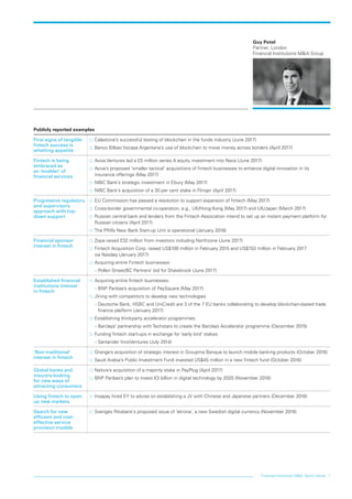 Financial institutions M&A: Sector trends 7
Guy Potel
Partner, London
Financial Institutions M&A Group
Publicly reported examples
First signs of tangible
fintech success is
whetting appetite
…… Calastone’s successful testing of blockchain in the funds industry (June 2017)
…… Banco Bilbao Vizcaya Argentaria’s use of blockchain to move money across borders (April 2017)
Fintech is being
embraced as
an ‘enabler’ of
financial services
…… Aviva Ventures led a £5 million series A equity investment into Neos (June 2017)
…… Aviva’s proposed ‘smaller tactical’ acquisitions of fintech businesses to enhance digital innovation in its
insurance offerings (May 2017)
…… NIBC Bank’s strategic investment in Ebury (May 2017)
…… NIBC Bank’s acquisition of a 30 per cent stake in Flinqer (April 2017)
Progressive regulatory
and supervisory
approach with top-
down support
…… EU Commission has passed a resolution to support expansion of fintech (May 2017)
…… Cross-border governmental co-operation, e.g., UK/Hong Kong (May 2017) and UK/Japan (March 2017)
…… Russian central bank and lenders from the Fintech Association intend to set up an instant payment platform for
Russian citizens (April 2017)
…… The PRA’s New Bank Start-up Unit is operational (January 2016)
Financial sponsor
interest in fintech
…… Zopa raised £32 million from investors including Northzone (June 2017)
…… Fintech Acquisition Corp. raised US$100 million in February 2015 and US$153 million in February 2017
via Nasdaq (January 2017)
…… Acquiring entire Fintech businesses:
–– Pollen Street/BC Partners’ bid for Shawbrook (June 2017)
Established financial
institutions interest
in fintech
…… Acquiring entire fintech businesses:
–– BNP Paribas’s acquisition of PaySquare (May 2017)
…… JV-ing with competitors to develop new technologies
–– Deutsche Bank, HSBC and UniCredit are 3 of the 7 EU banks collaborating to develop blockchain-based trade
finance platform (January 2017)
…… Establishing third-party accelerator programmes:
–– Barclays’ partnership with Techstars to create the Barclays Accelerator programme (December 2015)
…… Funding fintech start-ups in exchange for ‘early bird’ stakes:
–– Santander InnoVentures (July 2014)
‘Non-traditional’
interest in fintech
…… Orange’s acquisition of strategic interest in Groupma Banque to launch mobile banking products (October 2016)
…… Saudi Arabia’s Public Investment Fund invested US$45 million in a new fintech fund (October 2016)
Global banks and
insurers looking
for new ways of
attracting consumers
…… Natixis’s acquisition of a majority stake in PayPlug (April 2017)
…… BNP Paribas’s plan to invest €3 billion in digital technology by 2020 (November 2016)
Using fintech to open
up new markets
…… Invapay hired EY to advise on establishing a JV with Chinese and Japanese partners (December 2016)
Search for new
efficient and cost-
effective service
provision models
…… Sveriges Riksbank’s proposed issue of ‘ekrona’, a new Swedish digital currency (November 2016)
LON0417076 FIG_M&A_trends_broch_42.indd 7 27/06/2017 10:44:06
 