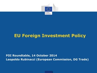 EU Foreign Investment Policy
FOI Roundtable, 14 October 2014
Leopoldo Rubinacci (European Commission, DG Trade)
 