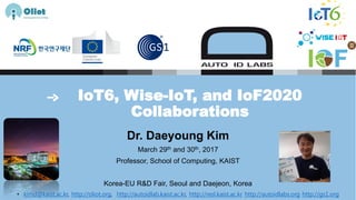IoT6, Wise-IoT, and IoF2020
Collaborations
Dr. Daeyoung Kim
March 29th and 30th, 2017
Professor, School of Computing, KAIST
Korea-EU R&D Fair, Seoul and Daejeon, Korea
• kimd@kaist.ac.kr, http://oliot.org, http://autoidlab.kaist.ac.kr, http://resl.kaist.ac.kr http://autoidlabs.org http://gs1.org
 