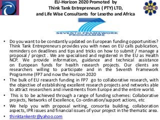 EU-Horizon 2020 Promoted by
                      Think Tank Entrepreneurs ( PTY) LTD,
                and Life Wise Consultants for Lesotho and Africa




• Do you want to be constantly updated on European funding opportunities?
  Think Tank Entrepreneurs provides you with news on EU calls publication,
  reminders on deadlines and tips and tricks on how to submit / manage a
  proposal / project . We are specialised and registered in the EU as Health
  NCP. We provide information, guidance and technical assistance
  on European funds for health research projects. Our clients are
  researchers willing to participate and in the Seventh Framework
  Programme (FP7 and now the Horizon 2020
• The bulk of EU research funding in FP7 go to collaborative research, with
  the objective of establishing excellent research projects and networks able
  to attract researchers and investments from Europe and the entire world.
• This is to be achieved through a range of funding schemes: Collaborative
  projects, Networks of Excellence, Co-ordination/support actions, etc
• We help you with proposal writing, consortia building, collaboration
  aspects, IPR issues and financial issues of your project in the thematic area.
• thinktankentr@yahoo.com
 