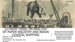 EU-INDIA TRADE: AN ANALYSIS
OF PAPER INDUSTRY AND INDIAN
COASTAL SHIPPING
Prospects and trends of the Indian
paper industry focused on HS-49 in
export perspective to EU28 nations
and the future of the Coastal
shipping by understanding its
underlying trade movements
Promoter : Prof. Dr. Evrard
Claessens, UA
Co-Promoter : Mr. Nico Berx, PAI
20.08.201
5
By Mohamed Asik Rahman
 