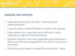 IDEAÇÃO NOS GRUPOS 
• Cada pessoa do grupo escolhe 1 ideia que teve 
individualmente 
• 1 pessoa inicia, compartilhando sua ideia com o grupo 
• Todos devem dar sugestões para melhorar a ideia, 
seguindo as regras do brainstorming 
• Quando ninguém mais tiver sugestões para melhorar a 
ideia, outra pessoa compartilha a sua ideia e o processo 
recomeça 
• Todos do grupo devem compartilhar ao menos 1 ideia 
 