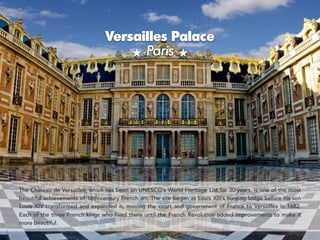 Versailles Palace 
Paris
`
The Château de Versailles, which has been on UNESCO’s World Heritage List for 30 years, is one of the most
beautiful achievements of 18th-century French art. The site began as Louis XIII’s hunting lodge before his son
Louis XIV transformed and expanded it, moving the court and government of France to Versailles in 1682.
Each of the three French kings who lived there until the French Revolution added improvements to make it
more beautiful.
 