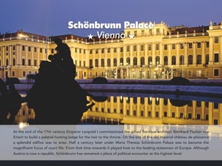Schönbrunn Palace 
Vienna
`
At the end of the 17th century Emperor Leopold I commissioned the gifted Baroque architect Bernhard Fischer von
Erlach to build a palatial hunting lodge for the heir to the throne. On the site of the old imperial château de plaisance
a splendid edifice was to arise. Half a century later under Maria Theresa Schönbrunn Palace was to become the
magnificent focus of court life. From that time onwards it played host to the leading statesmen of Europe. Although
Austria is now a republic, Schönbrunn has remained a place of political encounter at the highest level.
 