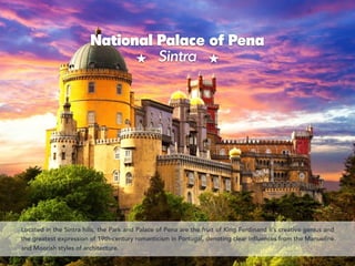 STHE ROYAL PALACE (PALACIO REAL IN SPANISH) IS NOTTHE
OFFICIAL RESIDENCE OF HIS MAJESTYTHE KING OF SPAIN, BUT
National Palace of Pena 
Sintra
Located in the Sintra hills, the Park and Palace of Pena are the fruit of King Ferdinand II’s creative genius and
the greatest expression of 19th-century romanticism in Portugal, denoting clear influences from the Manueline
and Moorish styles of architecture.
 