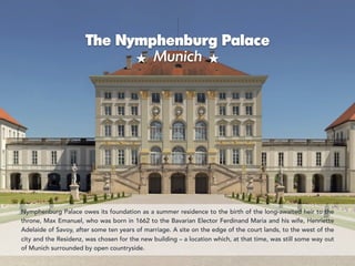 The Nymphenburg Palace 
Munich
Nymphenburg Palace owes its foundation as a summer residence to the birth of the long-awaited heir to the
throne, Max Emanuel, who was born in 1662 to the Bavarian Elector Ferdinand Maria and his wife, Henriette
Adelaide of Savoy, after some ten years of marriage. A site on the edge of the court lands, to the west of the
city and the Residenz, was chosen for the new building – a location which, at that time, was still some way out
of Munich surrounded by open countryside.
 