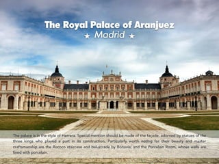 The Royal Palace of Aranjuez  
Madrid
The palace is in the style of Herrera. Special mention should be made of the façade, adorned by statues of the
three kings who played a part in its construction. Particularly worth noting for their beauty and master
craftsmanship are the Rococo staircase and balustrade by Bonavía; and the Porcelain Room, whose walls are
lined with porcelain.
 