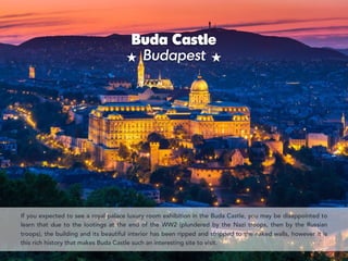 Buda Castle 
Budapest
If you expected to see a royal palace luxury room exhibition in the Buda Castle, you may be disappointed to
learn that due to the lootings at the end of the WW2 (plundered by the Nazi troops, then by the Russian
troops), the building and its beautiful interior has been ripped and stripped to the naked walls, however it is
this rich history that makes Buda Castle such an interesting site to visit.
 
