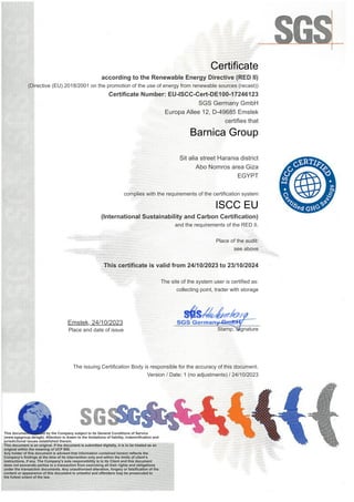 Certificate
according to the Renewable Energy Directive (RED II)
(Directive (EU) 2018/2001 on the promotion of the use of energy from renewable sources (recast))
Certificate Number: EU-ISCC-Cert-DE100-17246123
SGS Germany GmbH
Europa Allee 12, D-49685 Emstek
certifies that
Barnica Group
Sit alia street Harania district
Abo Nomros area Giza
EGYPT
complies with the requirements of the certification system
ISCC EU
(International Sustainability and Carbon Certification)
and the requirements of the RED II.
Place of the audit:
see above
This certificate is valid from 24/10/2023 to 23/10/2024
The site of the system user is certified as:
collecting point, trader with storage
Emstek, 24/10/2023
Place and date of issue
_____________________________
Stamp, Signature
The issuing Certification Body is responsible for the accuracy of this document.
Version / Date: 1 (no adjustments) / 24/10/2023
This document is issued by the Company subject to its General Conditions of Service
(www.sgsgroup.de/agb). Attention is drawn to the limitations of liability, indemnification and
jurisdictional issues established therein.
This document is an original. If the document is submitted digitally, it is to be treated as an
original within the meaning of UCP 600.
Any holder of this document is advised that information contained hereon reflects the
Company’s findings at the time of its intervention only and within the limits of client’s
instructions, if any. The Company’s sole responsibility is to its Client and this document
does not exonerate parties to a transaction from exercising all their rights and obligations
under the transaction documents. Any unauthorized alteration, forgery or falsification of the
content or appearance of this document is unlawful and offenders may be prosecuted to
the fullest extent of the law.
 