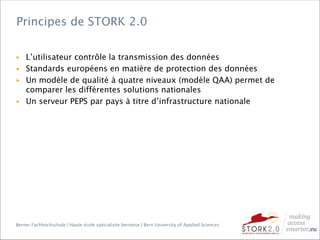 Berner Fachhochschule | Haute école spécialisée bernoise | Bern University of Applied Sciences
▶ L’utilisateur contrôle la transmission des données
▶ Standards européens en matière de protection des données
▶ Un modèle de qualité à quatre niveaux (modèle QAA) permet de
comparer les différentes solutions nationales
▶ Un serveur PEPS par pays à titre d’infrastructure nationale
Principes de STORK 2.0
 