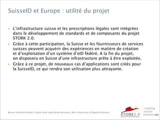 Berner Fachhochschule | Haute école spécialisée bernoise | Bern University of Applied Sciences
▶ L’infrastructure suisse et les prescriptions légales sont intégrées
dans le développement de standards et de composants du projet
STORK 2.0.
▶ Grâce à cette participation, la Suisse et les fournisseurs de services
suisses peuvent acquérir des expériences en matière de création
et d’exploitation d’un système d’eID fédéré. A la fin du projet,
on disposera en Suisse d’une infrastructure prête à être exploitée.
▶ Grâce à ce projet, de nouveaux cas d’applications sont créés pour
la SuisseID, ce qui rendra son utilisation plus attrayante.
SuisseID et Europe : utilité du projet
 