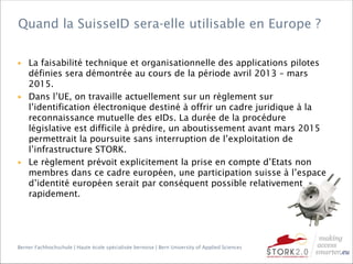 Berner Fachhochschule | Haute école spécialisée bernoise | Bern University of Applied Sciences
▶ La faisabilité technique et organisationnelle des applications pilotes
définies sera démontrée au cours de la période avril 2013 – mars
2015.
▶ Dans l’UE, on travaille actuellement sur un règlement sur
l’identification électronique destiné à offrir un cadre juridique à la
reconnaissance mutuelle des eIDs. La durée de la procédure
législative est difficile à prédire, un aboutissement avant mars 2015
permettrait la poursuite sans interruption de l’exploitation de
l’infrastructure STORK.
▶ Le règlement prévoit explicitement la prise en compte d’Etats non
membres dans ce cadre européen, une participation suisse à l’espace
d’identité européen serait par conséquent possible relativement
rapidement.
Quand la SuisseID sera-elle utilisable en Europe ?
 