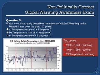 Question 5: Which most accurately describes the effects of Global Warming in the United States over the past 100 years? a) Temperature rise of > 5 degrees C b) Temperature rise of >2 degrees C c) Temperature rise of <1 degrees C   Two cycles: 1900 – 1940:  warming 1940 – 1980:  cooling 1980 – present:  warming 