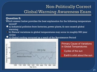 Question 8:  Which answer below provides the best explanation for the following temperature record? a) Industrial pollution from factories, power plants, & cars caused global warming b) Natural variations in global temperatures may occur in roughly 500 year cycles c) Global cooling occurred as a result of the Renaissance Period Primary Cause of Variations in Global Temperatures: Cycles of the sun Earth’s orbit about the sun 