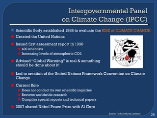 Scientific Body established 1988 to evaluate the  RISK of CLIMATE CHANGE  Created the United Nations Issued first assessment report in 1990  400 scientists Increasing levels of atmospheric CO2  Advised “Global Warming” is real & something  should be done about it! Led to creation of the United Nations Framework Convention on Climate Change Current Role Does not conduct its own scientific inquiries  Reviews worldwide research Compiles special reports and technical papers  2007 shared Nobel Peace Prize with Al Gore Source:  unfcc.int/kyoto_protocol 