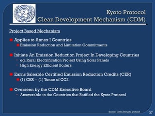 Project Based Mechanism Applies to Annex I Countries Emission Reduction and Limitation Commitments Initiate An Emission Reduction Project In Developing Countries eg. Rural Electrification Project Using Solar Panels High Energy Efficient Boilers Earns Saleable Certified Emission Reduction Credits (CER) (1) CER = (1) Tonne of CO2 Overseen by the CDM Executive Board Answerable to the Countries that Ratified the Kyoto Protocol Source:  unfcc.int/kyoto_protocol 