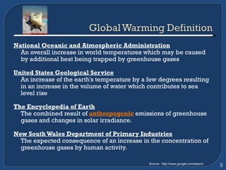 National Oceanic and Atmospheric Administration An overall increase in world temperatures which may be caused by additional heat being trapped by greenhouse gases United States Geological Service An increase of the earth's temperature by a few degrees resulting in an increase in the volume of water which contributes to sea level rise The Encyclopedia of Earth The combined result of  anthropogenic   emissions of greenhouse gases and changes in solar irradiance.  New South Wales Department of Primary Industries   The expected consequence of an increase in the concentration of greenhouse gases by human activity. Source:  http://www.google.com/search 