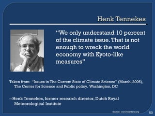 “ We only understand 10 percent  of the climate issue. That is not  enough to wreck the world  economy with Kyoto-like  measures” Taken from:  “Issues in The Current State of Climate Science” (March, 2006), The Center for Science and Public policy.  Washington, DC --Henk Tennekes, former research director, Dutch Royal Meteorological Institute Source:  www.heartland.org 