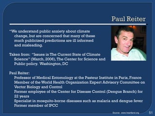 “ We understand public anxiety about climate  change, but are concerned that many of these  much publicized predictions are ill informed  and misleading.  Taken from:  “Issues in The Current State of Climate  Science” (March, 2006), The Center for Science and  Public policy.  Washington, DC Paul Reiter:  Professor of Medical Entomology at the Pasteur Institute in Paris, France  Member of the World Health Organization Expert Advisory Committee on Vector Biology and Control Former employee of the Center for Disease Control (Dengue Branch) for 22 years Specialist in mosquito-borne diseases such as malaria and dengue fever Former member of IPCC Source:  www.heartland.org 