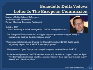 Leader of Italian Liberal Reformers Member Italian Parliament Former Member  European Parliament October 2007 “ Global warming is not an emergency.  Climate change is normal” “ The European Union chose the “struggle” against global warming as a way to characterize itself on the international arena” “ According to International Council for Capital Formation (ICCF), Kyoto would negatively impact future EU GDP and employment” “ We agree with Open Europe that things have gone backwards for the ETS” “  In the second phase of the ETS member states will be able to “import” external Kyoto “credits” from developing countries in order to meet their targets, which are highly flawed, and often fraudulent” Source:  www.globalwarming.org 