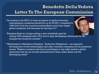 “ According to the IPCC, to have an impact on global warming,  anthropogenic emissions should be cut by 60-80% compared to  1990 level. If all the countries joining Kyoto reach their target,  global emissions will decrease by less than 3%” “ President Bush is to begin setting a new worldwide goal for  cutting CO2 emissions after 2012 and to help developing nations pay for the changes that would be needed.” “ Weaknesses in Mandatory Emission - Reduction Obligations – are apparent. Development of new technologies and other voluntary measures are the preferred means.  Western countries should not participate in any talks toward a global agreement that do not include polluters from China, India, Brazil and the developing world” Source:  www.globalwarming.org 