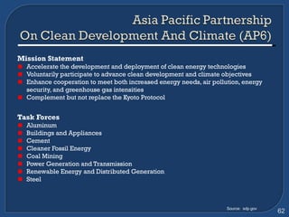 Mission Statement Accelerate the development and deployment of clean energy technologies Voluntarily participate to advance clean development and climate objectives Enhance cooperation to meet both increased energy needs, air pollution, energy security, and greenhouse gas intensities Complement but not replace the Kyoto Protocol Task Forces   Aluminum  Buildings and Appliances  Cement  Cleaner Fossil Energy  Coal Mining  Power Generation and Transmission  Renewable Energy and Distributed Generation  Steel Source:  sdp.gov 