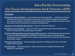Criticism US President George W. Bush:   “a new results-oriented partnership …..allows our nations to develop and accelerate deployment of cleaner, more efficient energy technologies to meet national pollution reduction, energy security and climate change concerns in ways that reduce poverty and promote economic development.“ Australian  Prime Minister John Howard:   “this pact is fair and effective” Worldwide Fund for Nature :  "a deal on climate change that doesn't limit pollution is the same as a peace plan that allows guns to be fired“ Coalition Of National Environment Groups (AP6 countries):   Challenged their governments to make the AP6 meaningful by agreeing to mandatory targets, creating financial mechanisms with incentives, and to create an action plan to overcome the key barriers to technology transfer. U.S. Senator John McCain:   “the partnership amounted to nothing more than a nice little public relations ploy“ The Economist:   “the partnership is a "patent fig-leaf for the refusal of America and Australia to ratify Kyoto" Source:  www.wikipedia.com 