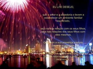 EU LHE DESEJO, que o amor e a sabedoria o levem a estabelecer um ambiente familiar equilibrado, seja na sua relação com os seus filhos, seja nas relações dos seus filhos com eles mesmos. Que, com a sua presença madura, paciente e amorosa, eles sintam que são amados por você e que lhe retornem todo o amor que receberem.  