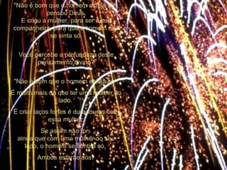 "Não é bom que o homem esteja só", pensou Deus. E criou a mulher, para ser a sua companheira, para que o homem não se sinta só. Você percebe a profundeza deste pensamento divino? "Não é bom que o homem esteja só". É muito mais do que ter uma mulher ao lado.  É criar laços fortes e duradouros com essa mulher. Se assim não for,  ainda que com uma mulher ao seu lado, o homem se sentirá só.  Ambos estarão sós.  