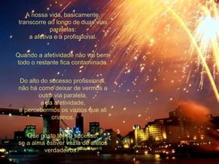 A nossa vida, basicamente, transcorre ao longo de duas vias paralelas: a afetiva e a profissional. Quando a afetividade não vai bem, todo o restante fica contaminado. Do alto do sucesso profissional, não há como deixar de vermos a outra via paralela, a da afetividade, e percebermos os vazios que ali criamos. Que gosto tem o sucesso, se a alma estiver vazia de afetos verdadeiros?  