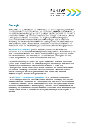 www.eu-live.eu
Strategie
Die Grundidee von EU-LIVE besteht aus der Entwicklung und Anwendung eines systematischen,
anwenderzentrierten, europäischen Ansatzes, der sogenannten „EU-LIVE Modular Platform“, um
eine breiten Palette an Fahrzeugen der Klasse „L“ effizient entwerfen, entwickeln und herstellen zu
können. Dabei folgt EU-LIVE einer umfassenden modularen Strategie: sowohl für reale L-Klasse-
Fahrzeuge (insbesondere für eine elektrische und Plug-In-Hybrid-Antriebsstränge sowie
Karosserieaufbauten für verschiedenste Nutzer und Anwendungen) als auch für die breite
Verwendung von virtuellen / Simulations-Methoden wie Integrierter Co-Simulation und des FMI-
/FMU-Standards aus dem Automobil-Bereich. Das Potential dieses Ansatzes wird anhand von
elektrifizierten, realen und virtuellen Prototypen verschiedener L-Klasse-Fahrzeuge präsentiert.
Die EU-LIVE Modular Platform garantiert die Wiederverwendbarkeit, Flexibilität sowie
gemeinsame Nutzung unterschiedlichster Komponenten und Systeme für L-Klasse-Fahrzeuge (vor
allem für elektrifizierte Antriebe), kann auf eine Vielzahl von Fahrzeugtypen angewandt werden -
von sehr marktnahen bis hin zu radikal neuen - und bildet die solide Grundlage für eine leise,
saubere, energieeffiziente und sichere Individualmobilität in der Stadt.
Ein wesentlicher Schwerpunkt von EU-LIVE liegt auf der Akzeptanz der Nutzer. Daher werden
typische Nutzer in Tests während und am Ende des Projektes mit einbezogen. Im Rahmen eines
„Open Innovation“-Wettbewerbes sollen zudem innovative Ideen für radikal neue
Fahrzeugkonzepte ermittelt werden. Dieses laufende Einbeziehen von Nutzern soll dabei helfen,
das Risiko der Entwicklung zu minimieren. Die daraus gewonnenen Erkenntnisse sollen die
optimale Marktfähigkeit der Fahrzeuge sicherstellen und in weiterer Folge die rasche
Markteinführung von L-Klasse-Fahrzeugen ermöglichen.
Ziel von EU-LIVE - “Efficient Urban LIght VEhicles” ist es, bestehende Barrieren für die L-
Klasse-Fahrzeugindustrie durch intensive Kooperation mit und die Übertragung von Know-how
betreffend Methoden, Komponenten und Technologien aus der absatzstarken Automobilindustrie
zu überwinden. Indem EU-LIVE eine breite Palette von L-Klasse-Fahrzeugen abdeckt und einen
umfassend modularen Ansatz zur Anwendung bringt, unterstützt EU-LIVE die Hersteller bei der
Generierung von Skaleneffekten und liefert damit einen substanziellen Beitrag, Herausforderungen
künftiger urbaner Mobilität zu bewältigen und ein langfristig nachhaltiges Mobilitätssystem zu
gestalten.
 