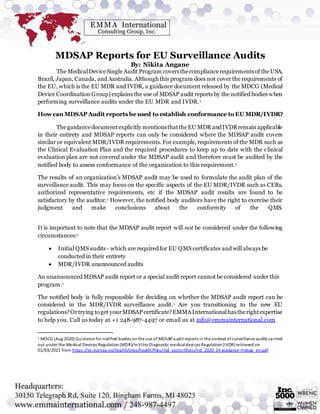 MDSAP Reports for EU Surveillance Audits
By: Nikita Angane
The MedicalDeviceSingle Audit Program coversthecompliancerequirementsof theUSA,
Brazil, Japan, Canada, and Australia. Although this program does not cover the requirements of
the EU, which is the EU MDR and IVDR, a guidance document released by the MDCG (Medical
Device Coordination Group) explains the use of MDSAP audit reports by the notified bodies when
performing surveillance audits under the EU MDR and IVDR.1
Howcan MDSAP Audit reports be used to establish conformance to EU MDR/IVDR?
Theguidancedocumentexplicitly mentionsthattheEU MDR andIVDRremainapplicable
in their entirety and MDSAP reports can only be considered where the MDSAP audit covers
similar or equivalent MDR/IVDR requirements. For example, requirements of the MDR such as
the Clinical Evaluation Plan and the required procedures to keep up to date with the clinical
evaluation plan are not covered under the MDSAP audit and therefore must be audited by the
notified body to assess conformance of the organization to this requirement.1
The results of an organization’s MDSAP audit may be used to formulate the audit plan of the
surveillance audit. This may focus on the specific aspects of the EU MDR/IVDR such as CERs,
authorized representative requirements, etc if the MDSAP audit results are found to be
satisfactory by the auditor.1 However, the notified body auditors have the right to exercise their
judgment and make conclusions about the conformity of the QMS.
It is important to note that the MDSAP audit report will not be considered under the following
circumstances:1
 Initial QMS audits - which are required for EU QMS certificates and will always be
conducted in their entirety
 MDR/IVDR unannounced audits
An unannounced MDSAP audit report or a special audit report cannot be considered under this
program.1
The notified body is fully responsible for deciding on whether the MDSAP audit report can be
considered in the MDR/IVDR surveillance audit.1 Are you transitioning to the new EU
regulations?Ortrying toget yourMDSAPcertificate?EMMAInternationalhastherightexpertise
to help you. Call us today at +1 248-987-4497 or email us at info@emmainternational.com
1 MDCG (Aug 2020) Guidance for notified bodies onthe use of MDSAPaudit reports in the context of surveillance audits carried
out under the Medical Devices Regulation(MDR)/InVitroDiagnostic medicaldevicesRegulation(IVDR)retrieved on
01/03/2021 from https://ec.europa.eu/health/sites/health/files/md_sector/docs/md_2020-14-guidance-mdsap_en.pdf
 
