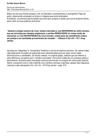 EU Não Quero Morrer
Escrito por Administrator
Sáb, 13 de Novembro de 2010 11:21
Bíblia nos diz que Simão abraçou a fé, foi batizado e acompanhava o evangelista Filipe de
perto, observando extasiado os sinais e milagres que eram praticados .
Entretanto, na primeira oportunidade que teve quis comprar o poder que era do Espírito Santo,
para voltar as suas práticas anteriores.
“Quanto à antiga maneira de viver, fostes instruídos a vos DESPIRDES do velho homem,
que se corrompe por desejos enganosos, a serdes RENOVADOS no vosso modo de
raciocinar e a vos REVESTIRDES do novo homem, criado para ser semelhante a Deus
em justiça e em santidade provenientes da verdade.” – Efésios 4:22 a 24 – N.T. King
James.
As palavras “despirdes” e “revestirdes” lembram a forma do batismo primitivo. Os velhos trajes
(figuradamente imundos) do batizando eram abandonados para se vestir novos trajes
brancos(como a santidade). Os tempo verbais, no original grego, indicam que se referem a
atos definitivos; ao passo que o “serdes renovados” comunica a idéia de um processo diário e
permanente. Somente pela renovação contínua promovida no coração do crente pelo Espírito
Santo, é possível viver a vida cristã de uma maneira vitoriosa e gloriosa, apesar das fraquezas
naturais e das tribulações (Col. 3:8-12) – NT King James – pág. 474.
2 / 2
 