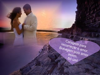 Coragem para recomeçar o amor. Bobagem pois amor assim. - Só um! 