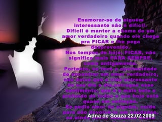 Enamorar-se de alguém interessante não é difícil. Difícil é manter a chama de um amor verdadeiro quando ele chega pra FICAR e lhe pega desprevenido. Nos tempos de hoje, FICAR, não significa mais PARA SEMPRE, como antigamente. Portanto, se teve a oportunidade de encontrar um amor verdadeiro, não deixe que a vida estressante do seu dia a dia,estrague esse sentimento, que é o mais belo e profundo de todos e que hoje está quase em extinção. Se pediu amor de alguém, cuide para não devolvê-lo em saudades, ou ainda sentir saudades desse mesmo alguém. Lembre-se o amor é raro nos tempos de hoje. PARA SEMPRE é privilégio de poucos.  Adna de Souza 22.02.2009 