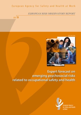 5
                                                                                                                                                                                                     EN
                                                                                                                                                                                                                                                                                European Agenc y for Safety and Health at Work




                                                                                                                                                                 TE-78-07-118-EN-C
                                                                                                                                                                                                                                                                                           EUROPEAN RISK OBSERVATORY REPORT
                                                                                                                                                                                                                                                                                 EN   5




                                                                       h t t p : / / o s h a . e u r o p a . e u




                                                                                                                                                                                     Expert forecast on emerging psychosocial risks related to occupational safety and health
In order to improve the working environment,                                                                                                                                                                                                                                                                            ISSN 1830-5946
as regards the protection of the safety and health
of workers as provided for in the Treaty and
successive Community strategies and action
                                                     W o r k




programmes concerning health and safety at
the workplace, the aim of the Agency shall be
to provide the Community bodies, the Member
States, the social partners and those involved
                                                     a t




in the field with the technical, scientific and
economic information of use in the field of safety
                                                     H e a l t h




and health at work.
                                                     a n d
                                                     S a f e t y




                                                                                                                                                                                                                                                                                                      Expert forecast on
                                                                                                                                                                                                                                                                                             emerging psychosocial risks
                                                                                                                                                                                                                                                                                related to occupational safety and health
                                                     f o r
                                                     A g e n c y




                                                                                              Gran Vía 33, E-48009 Bilbao
                                                                                                                                                                                                       EUROPEAN RISK OBSERVATORY REPORT




                                                                                              Tel.: (+34) 94 479 43 60
                                                                                              Fax: (+34) 94 479 43 83
                                                                                              E-mail: information@osha.europa.eu
                                                     E u r o p e a n




                                                                                              Price (excluding VAT) in Luxembourg: EUR 25

                                                                                                                                            ISBN 978-92-9191-140-0
 