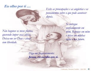 Evite as preocupações e as angústias e os pensamentos sobre o que pode acontecer depois. Não bagunce os meus planos, querendo impor suas idéias. Deixa-me ser Deus e atuar com liberdade.  Diga-me freqüentemente:  Jesus, eu confio em ti.   Se entregue confiadamente em mim. Repouse em mim e deixe em minhas mãos o teu futuro. 