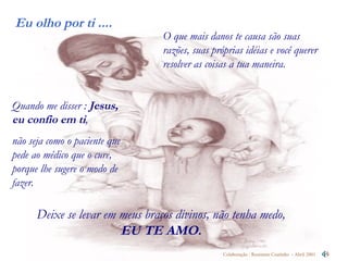 O que mais danos te causa são suas razões, suas próprias idéias e você querer resolver as coisas a tua maneira.  Deixe se levar em meus braços divinos, não tenha medo,  EU TE AMO. Quando me disser :  Jesus, eu confio em ti ,  não seja como o paciente que pede ao médico que o cure, porque lhe sugere o modo de fazer. 