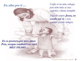 Confia só em mim, entregue,  para mim todas as suas angústias e durma tranqüilo.  Diga-me sempre:  Jesus, eu confio em ti,  e verás acontecer grandes milagres.  Eu te prometo por meu amor. Pois, sempre confiarei em você MEU FILHO..... 