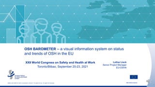 http://osha.europa.eu
1
Safety and health at work is everyone’s concern. It’s good for you. It’s good for business.
OSH BAROMETER – a visual information system on status
and trends of OSH in the EU
Lothar Lieck
Senior Project Manager
EU-OSHA
XXII World Congress on Safety and Health at Work
Toronto/Bilbao, September 20-23, 2021
 