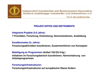 Prof. Dr. Dipl. Ing Mehmet Erdas




                   PROJEKTARTEN UND INSTRUMENTE

Integrierte Projekte (3-5 Jahre):
7 Prioritäten, Forschung, Entwicklung, Demonstrationen, Ausbildung

Excellenznetze (5< Jahre):
Forschungsaktivitäten koordinieren, Zusammenführen von Konzepten

Beteiligung an Programmen (Artikel 169 EG-Vrtg.)
Initiativen im Forschungsbereich koordinieren, Harmonisierung von
Arbeitsprogrammen

Forschungsinfrastrukturen:
Forschungsinfrastrukturen auf europäischer Ebene fördern
 
