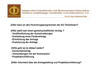 Prof. Dr. Dipl. Ing Mehmet Erdas




3)Wer kann an den Forschungsprogrammen der EU Teilnehmen?

4)Wie stellt man einen gemeinschaftlichen Antrag ?
 - Veröffentlichung der Ausschreibungen
 - Erarbeitung eines Förderantrags
 - Einreichung des Antrags
 - Evaluierung der Anträge

5)Wie geht es im Ablauf weiter?
- Konsortialvertrag
- Verhandlungen mit der Kommission
- Projektdurchführung

6)Wer informiert über die Antragstellung und Projektdurchführung?
 